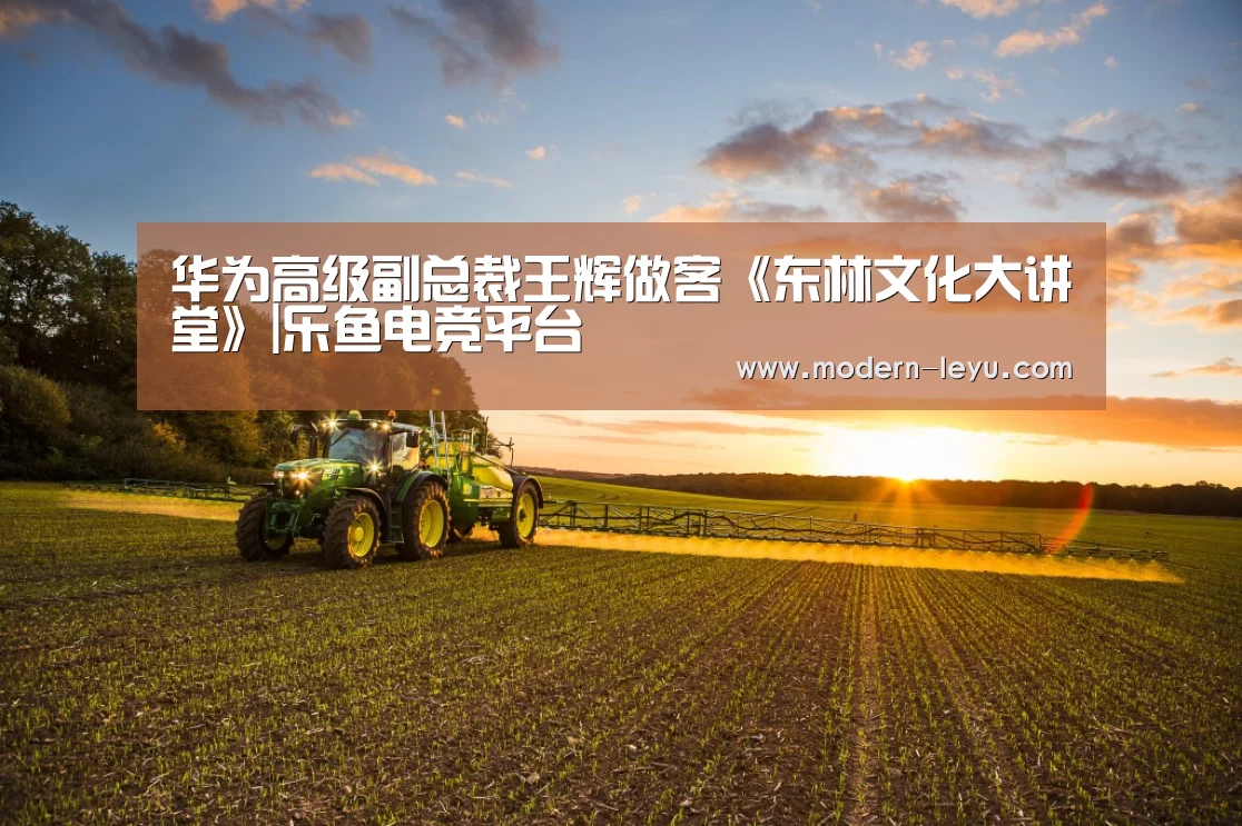 华为高级副总裁王辉做客《东林文化大讲堂》|乐鱼电竞平台(图3) 乐鱼电竞平台