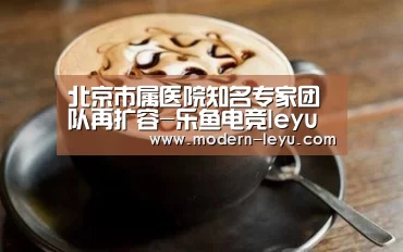 北京市属医院知名专家团队再扩容-乐鱼电竞leyu
